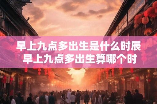 早上九点多出生是什么时辰 早上九点多出生算哪个时辰
