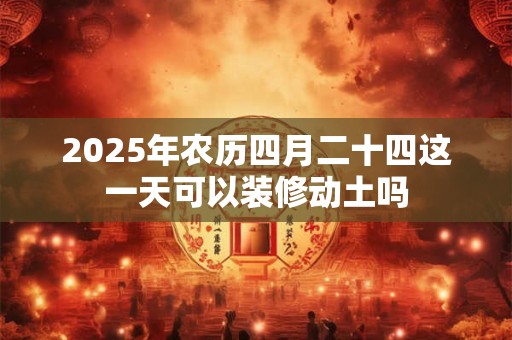 2025年农历四月二十四这一天可以装修动土吗
