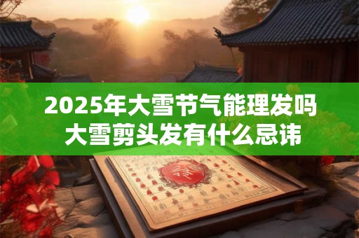 2025年大雪节气能理发吗 大雪剪头发有什么忌讳