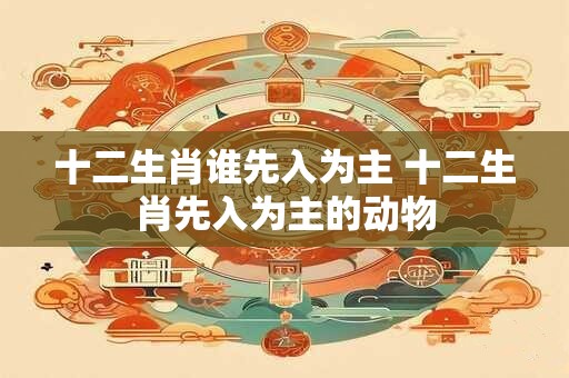 十二生肖谁先入为主 十二生肖先入为主的动物