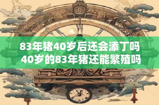 83年猪40岁后还会添丁吗 40岁的83年猪还能繁殖吗