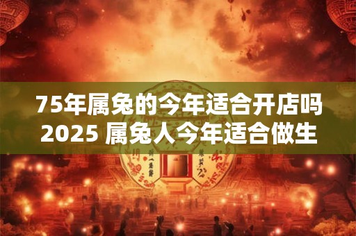 75年属兔的今年适合开店吗2025 属兔人今年适合做生意吗