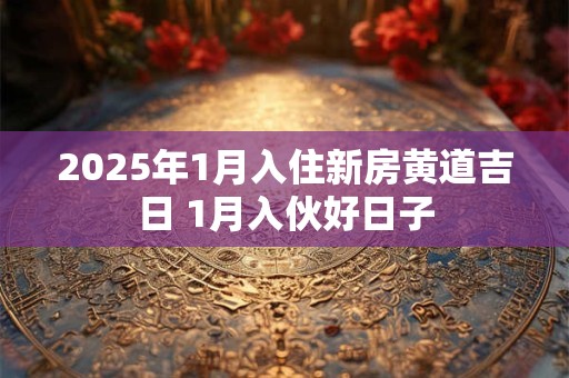 2025年1月入住新房黄道吉日 1月入伙好日子