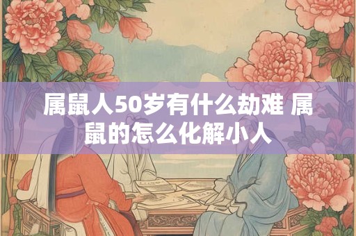 属鼠人50岁有什么劫难 属鼠的怎么化解小人