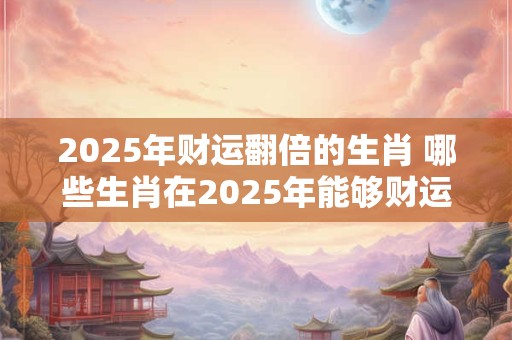 2025年财运翻倍的生肖 哪些生肖在2025年能够财运翻倍