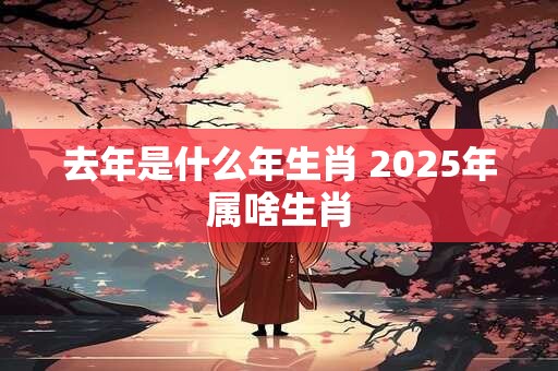 去年是什么年生肖 2025年属啥生肖