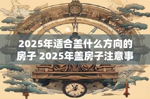 2025年适合盖什么方向的房子 2025年盖房子注意事项