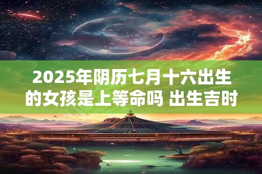 2025年阴历七月十六出生的女孩是上等命吗 出生吉时在几点