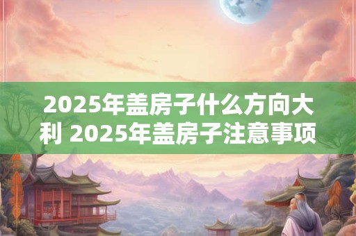 2025年盖房子什么方向大利 2025年盖房子注意事项