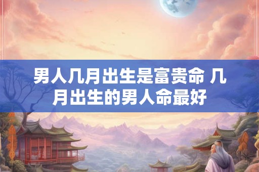 男人几月出生是富贵命 几月出生的男人命最好