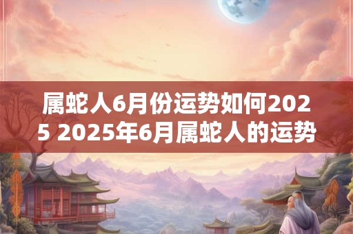 属蛇人6月份运势如何2025 2025年6月属蛇人的运势如何