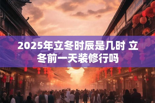 2025年立冬时辰是几时 立冬前一天装修行吗