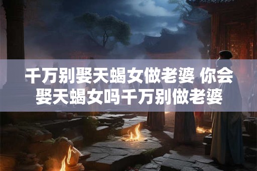 千万别娶天蝎女做老婆 你会娶天蝎女吗千万别做老婆