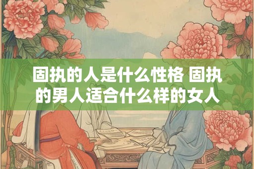 固执的人是什么性格 固执的男人适合什么样的女人