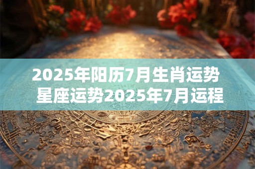 2025年阳历7月生肖运势  星座运势2025年7月运程