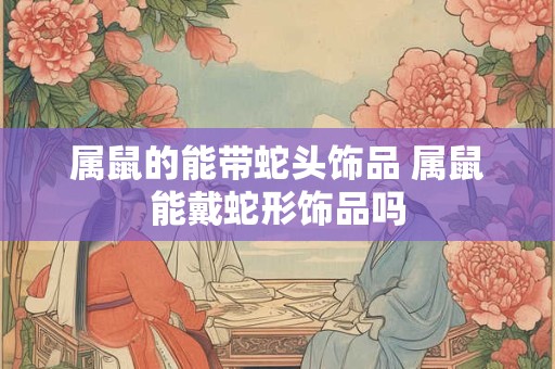属鼠的能带蛇头饰品 属鼠能戴蛇形饰品吗