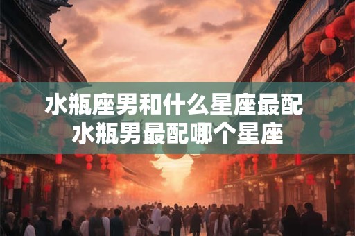 水瓶座男和什么星座最配 水瓶男最配哪个星座
