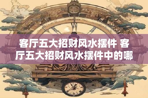 客厅五大招财风水摆件 客厅五大招财风水摆件中的哪些能招财