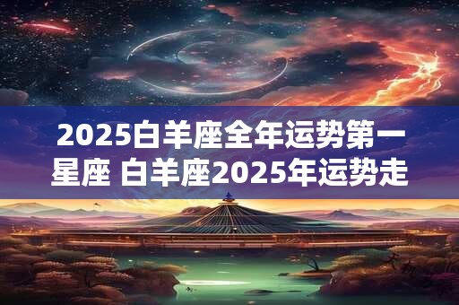 2025白羊座全年运势第一星座 白羊座2025年运势走向