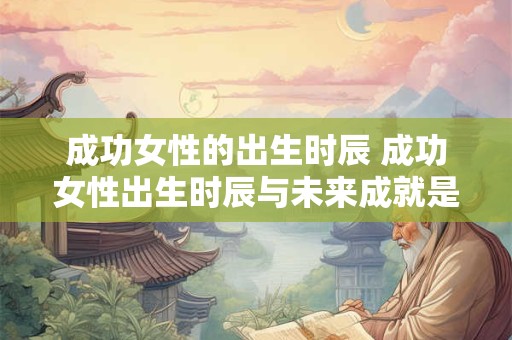 成功女性的出生时辰 成功女性出生时辰与未来成就是否相关