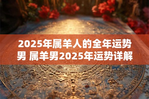 2025年属羊人的全年运势男 属羊男2025年运势详解