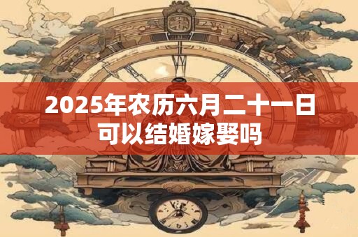 2025年农历六月二十一日可以结婚嫁娶吗