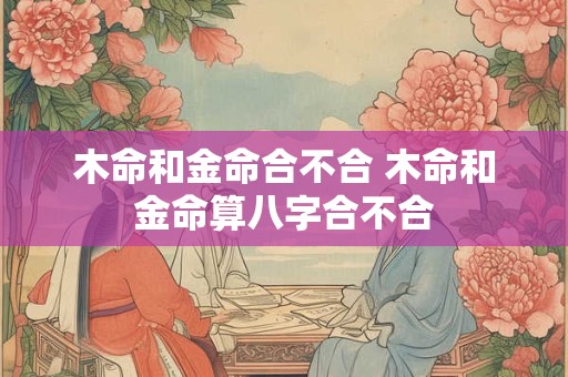 木命和金命合不合 木命和金命算八字合不合