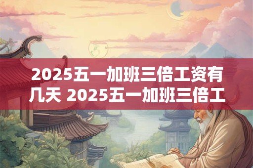 2025五一加班三倍工资有几天 2025五一加班三倍工资几天