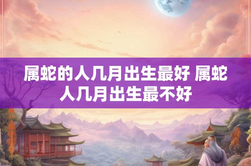 属蛇的人几月出生最好 属蛇人几月出生最不好