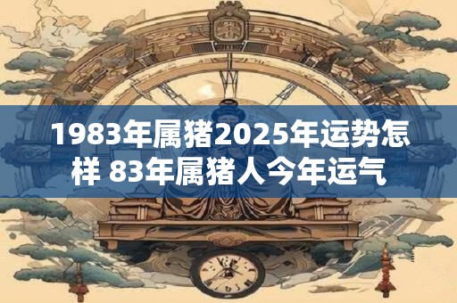 1983年属猪2025年运势怎样 83年属猪人今年运气