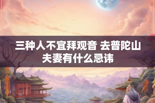 三种人不宜拜观音 去普陀山夫妻有什么忌讳 三种人不宜拜观音 去普陀山夫妻有什么忌讳