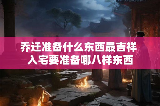 乔迁准备什么东西最吉祥 入宅要准备哪八样东西