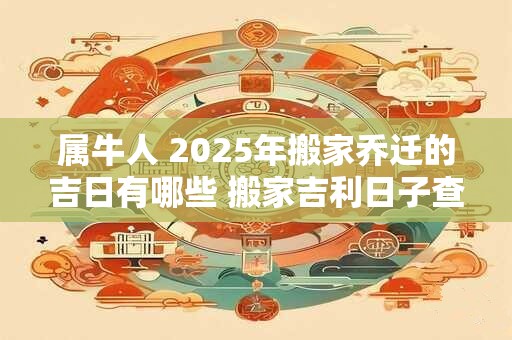 属牛人 2025年搬家乔迁的吉日有哪些 搬家吉利日子查询
