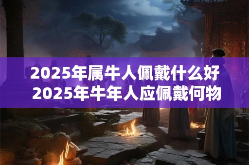 2025年属牛人佩戴什么好 2025年牛年人应佩戴何物