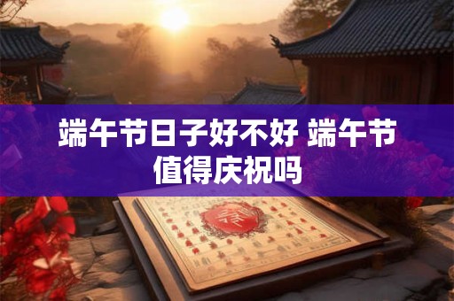 端午节日子好不好 端午节值得庆祝吗