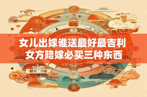 女儿出嫁谁送最好最吉利 女方陪嫁必买三种东西
