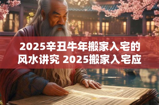 2025辛丑牛年搬家入宅的风水讲究 2025搬家入宅应遵循哪些风水讲究