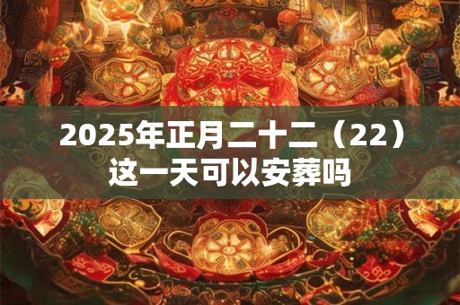 2025年正月二十二（22）这一天可以安葬吗