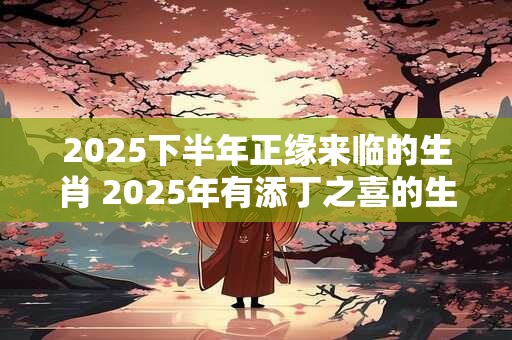 2025下半年正缘来临的生肖 2025年有添丁之喜的生肖