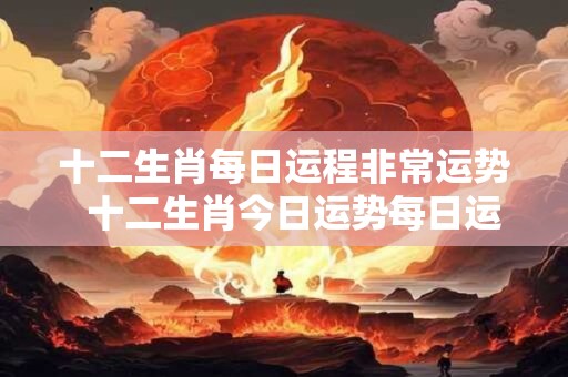 十二生肖每日运程非常运势  十二生肖今日运势每日运程明日