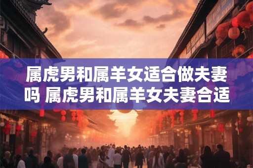 属虎男和属羊女适合做夫妻吗 属虎男和属羊女夫妻合适吗