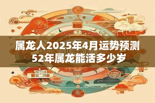 属龙人2025年4月运势预测 52年属龙能活多少岁