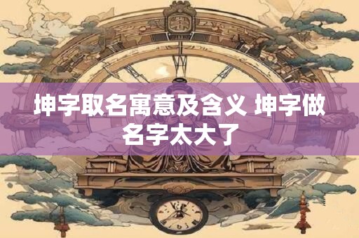 坤字取名寓意及含义 坤字做名字太大了 坤字取名寓意及含义 坤字做名字太大了