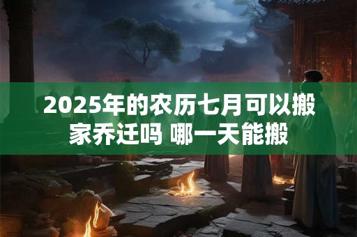 2025年的农历七月可以搬家乔迁吗 哪一天能搬