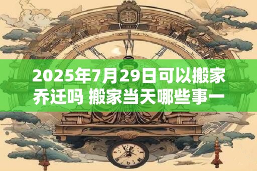 2026年7月29日可以搬家乔迁吗 搬家当天哪些事一定要做 2026年7月29日可以搬家乔迁吗 搬家当天哪些事一定要做