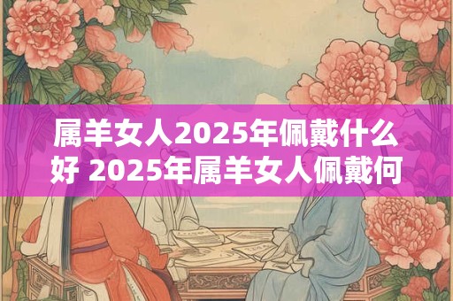 属羊女人2025年佩戴什么好 2025年属羊女人佩戴何物