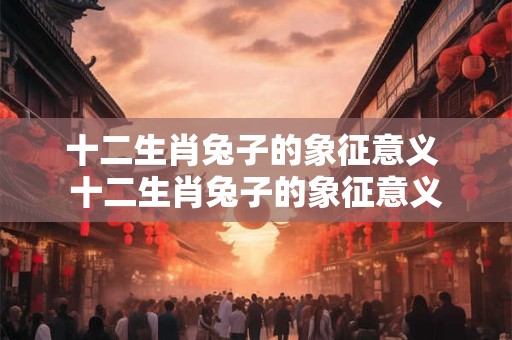 十二生肖兔子的象征意义 十二生肖兔子的象征意义