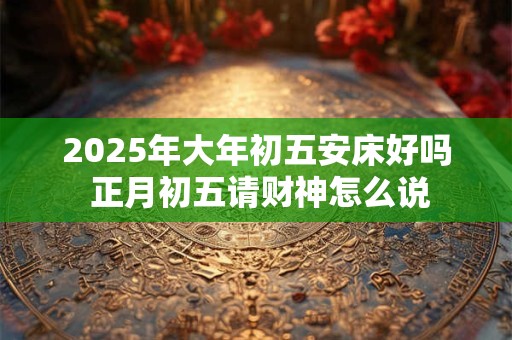 2025年大年初五安床好吗 正月初五请财神怎么说