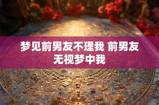 梦见前男友不理我 前男友无视梦中我