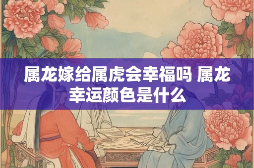 属龙嫁给属虎会幸福吗 属龙幸运颜色是什么